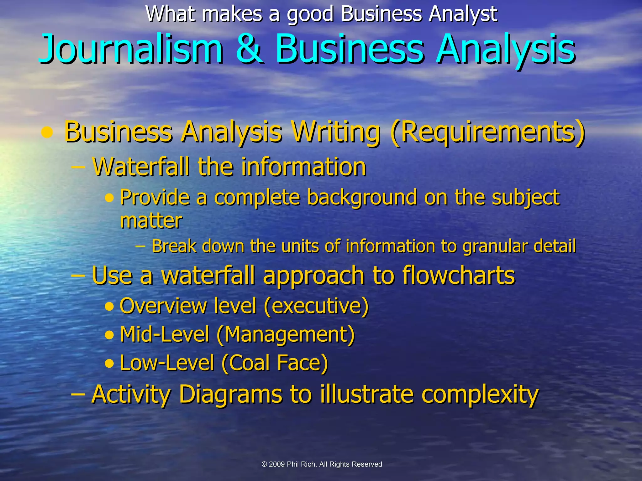 Business Analysis Writing (Requirements) Waterfall the information Provide a complete background on the subject matter Break down the units of information to granular detail Use a waterfall approach to flowcharts Overview level (executive) Mid-Level (Management) Low-Level (Coal Face) Activity Diagrams to illustrate complexity Journalism & Business Analysis 