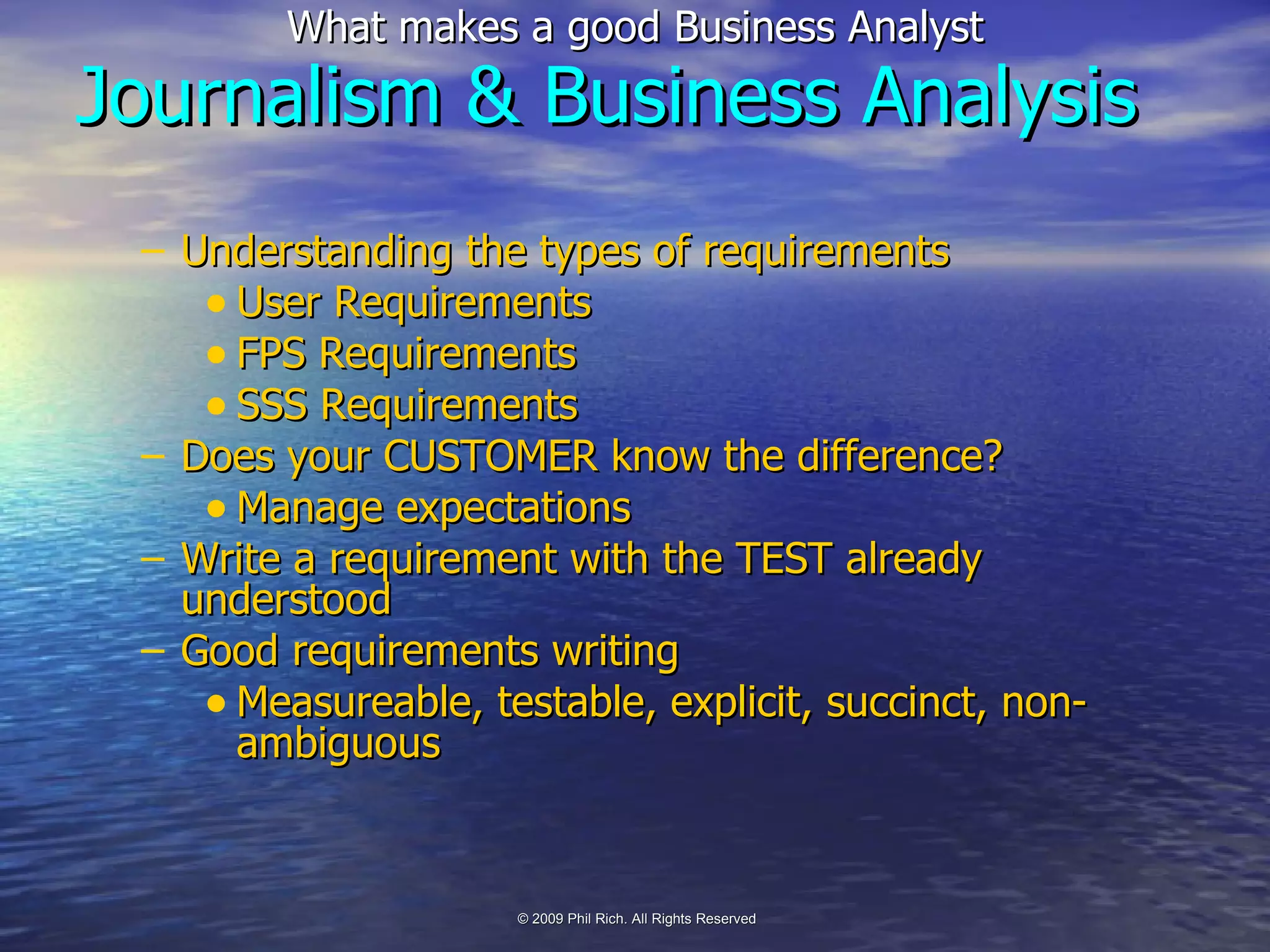 Understanding the types of requirements User Requirements FPS Requirements SSS Requirements Does your CUSTOMER know the difference? Manage expectations Write a requirement with the TEST already understood Good requirements writing Measureable, testable, explicit, succinct, non-ambiguous Journalism & Business Analysis 