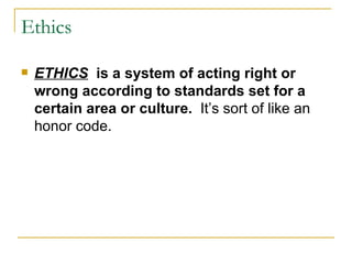 Ethics ETHICS   is a system of acting right or wrong according to standards set for a certain area or culture.   It’s sort of like an honor code.  