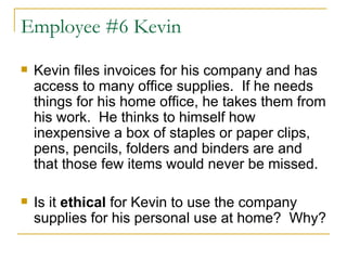 Employee #6 Kevin Kevin files invoices for his company and has access to many office supplies.  If he needs things for his home office, he takes them from his work.  He thinks to himself how inexpensive a box of staples or paper clips, pens, pencils, folders and binders are and that those few items would never be missed.  Is it  ethical  for Kevin to use the company supplies for his personal use at home?  Why?  