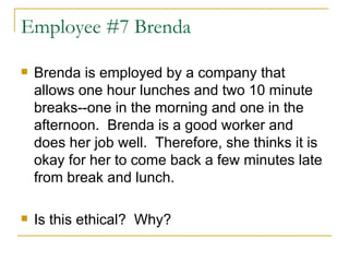 Employee #7 Brenda Brenda is employed by a company that allows one hour lunches and two 10 minute breaks--one in the morning and one in the afternoon.  Brenda is a good worker and does her job well.  Therefore, she thinks it is okay for her to come back a few minutes late from break and lunch.  Is this ethical?  Why?  