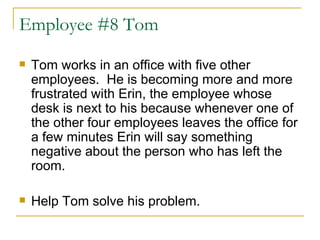 Employee #8 Tom Tom works in an office with five other employees.  He is becoming more and more frustrated with Erin, the employee whose desk is next to his because whenever one of the other four employees leaves the office for a few minutes Erin will say something negative about the person who has left the room.  Help Tom solve his problem.  