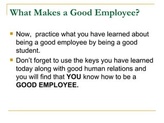 What Makes a Good Employee? Now,  practice what you have learned about being a good employee by being a good student.  Don’t forget to use the keys you have learned today along with good human relations and you will find that  YOU  know how to be a  GOOD EMPLOYEE.   