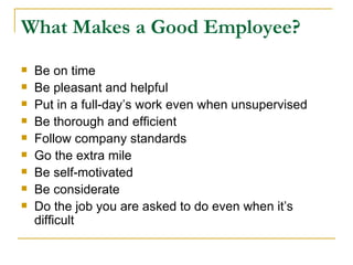 What Makes a Good Employee? Be on time Be pleasant and helpful Put in a full-day’s work even when unsupervised Be thorough and efficient Follow company standards Go the extra mile Be self-motivated Be considerate Do the job you are asked to do even when it’s difficult 
