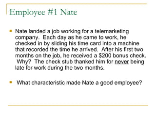Employee #1 Nate Nate landed a job working for a telemarketing company.  Each day as he came to work, he checked in by sliding his time card into a machine that recorded the time he arrived.  After his first two months on the job, he received a $200 bonus check.  Why?  The check stub thanked him for  never  being late for work during the two months. What characteristic made Nate a good employee? 