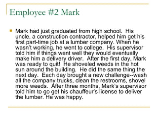 Employee #2 Mark Mark had just graduated from high school.  His uncle, a construction contractor, helped him get his first part-time job at a lumber company. When he wasn’t working, he went to college.  His supervisor told him if things went well they would eventually make him a delivery driver.  After the first day, Mark was ready to quit!  He shoveled weeds in the hot sun around the building.  He did the same thing the next day.  Each day brought a new challenge--wash all the company trucks, clean the restrooms, shovel more weeds.  After three months, Mark’s supervisor told him to go get his chauffeur’s license to deliver the lumber. He was happy.  