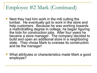 Employee #2 Mark (Continued) Next they had him work in the mill cutting the lumber.  He eventually got to work in the store and help customers.  Because he was working towards a math/drafting degree in college, he began figuring the bids for construction jobs.  After four years he became a store manager.  The company decided to build and open an additional store in a neighboring state.  They chose Mark to oversee its construction and be the manager!  What attributes or characteristics made Mark a good employee? 