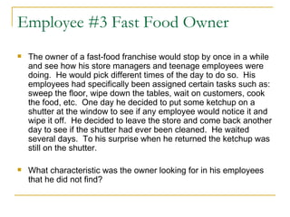 Employee #3 Fast Food Owner The owner of a fast-food franchise would stop by once in a while and see how his store managers and teenage employees were doing.  He would pick different times of the day to do so.  His employees had specifically been assigned certain tasks such as: sweep the floor, wipe down the tables, wait on customers, cook the food, etc.  One day he decided to put some ketchup on a shutter at the window to see if any employee would notice it and wipe it off.  He decided to leave the store and come back another day to see if the shutter had ever been cleaned.  He waited several days.  To his surprise when he returned the ketchup was still on the shutter.  What characteristic was the owner looking for in his employees that he did not find? 