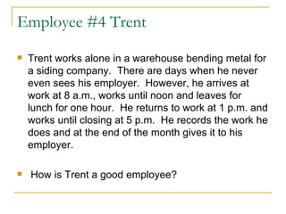 Employee #4 Trent Trent works alone in a warehouse bending metal for a siding company.  There are days when he never even sees his employer.  However, he arrives at work at 8 a.m., works until noon and leaves for lunch for one hour.  He returns to work at 1 p.m. and works until closing at 5 p.m.  He records the work he does and at the end of the month gives it to his employer. How is Trent a good employee? 