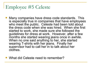 Employee #5 Celeste Many companies have dress code standards.  This is especially true in companies that have employees who meet the public.  Celeste had been told about the dress code when she was hired.  When she first started to work, she made sure she followed the guidelines for dress at work.  However, after a few months she started wearing jeans once in awhile.  When no one said anything to her, she started wearing T-shirts with her jeans.  Finally her supervisor had to call her in to talk about her clothes.  What did Celeste need to remember? 
