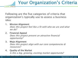 Innovation made easy.15
Your Organization’s Criteria
Following are the five categories of criteria that
organization’s typically use to assess a business
idea:
1. Mission Alignment
Does this project feel like a fit with who we are and what
we do?
2. Financial Appeal
Does this project present an attractive financial
opportunity?
3. Mojo Alignment
Does this project align with our core competencies &
resources?
4. Quality of the Market
Is this a big, growing, exciting market opportunity?
5. Quality of the Model
 