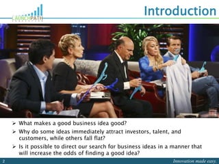 Innovation made easy.2
Introduction
 What makes a good business idea good?
 Why do some ideas immediately attract investors, talent, and
customers, while others fall flat?
 Is it possible to direct our search for business ideas in a manner that
will increase the odds of finding a good idea?
 