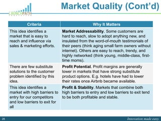 Innovation made easy.26
Market Quality (Cont’d)
Criteria Why It Matters
This idea identifies a
market that is easy to
reach and influence via
sales & marketing efforts.
Market Addressability. Some customers are
hard to reach, slow to adopt anything new, and
insulated from the word-of-mouth testimonials of
their peers (think aging small farm owners without
internet). Others are easy to reach, trendy, and
highly networked (think young, middle-class, first-
time moms).
There are few substitute
solutions to the customer
problem identified by this
idea.
Profit Potential. Profit margins are generally
lower in markets that have strong substitute
product options. E.g. hotels have had to lower
their rates once Airbnb became available.
This idea identifies a
market with high barriers to
entry for our competitors
and low barriers to exit for
all
Profit & Stability. Markets that combine both
high barriers to entry and low barriers to exit tend
to be both profitable and stable.
 