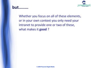 but........ Whether you focus on all of these elements, or in your own context you only need your intranet to provide one or two of these, what makes it  good  ? © 2009 Prescient Digital Media 
