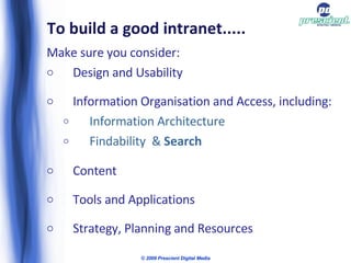 To build a good intranet..... Make sure you consider: Design and Usability Information Organisation and Access, including:  Information Architecture Findability  &  Search Content Tools and Applications Strategy, Planning and Resources © 2009 Prescient Digital Media 