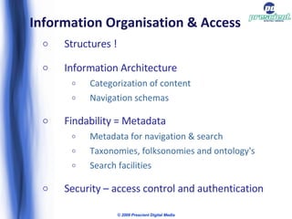 Information Organisation & Access Structures ! Information Architecture Categorization of content Navigation schemas Findability = Metadata Metadata for navigation & search  Taxonomies, folksonomies and ontology's Search facilities Security – access control and authentication © 2009 Prescient Digital Media 