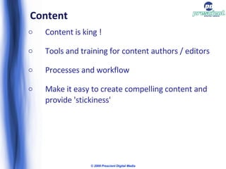 Content Content is king ! Tools and training for content authors / editors Processes and workflow Make it easy to create compelling content and provide 'stickiness' © 2009 Prescient Digital Media 
