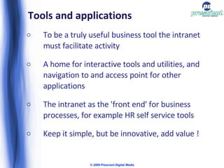 Tools and applications To be a truly useful business tool the intranet must facilitate activity A home for interactive tools and utilities, and navigation to and access point for other applications The intranet as the 'front end' for business processes, for example HR self service tools Keep it simple, but be innovative, add value ! © 2009 Prescient Digital Media 