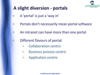 A slight diversion - portals A 'portal' is just a 'way in'  Portals don't necessarily mean portal software An intranet can have more than one portal Different flavours of portal: Collaboration centric  Business process centric Application centric  © 2009 Prescient Digital Media 