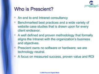 Who is Prescient? An end to end Intranet consultancy Benchmarked best practices and a wide variety of website case studies that is drawn upon for every client endeavor. A well defined and proven methodology that formally aligns the Intranet with the organization’s business and objectives. Prescient owns no software or hardware; we are technology neutral.  A focus on measured success, proven value and ROI © 2009 Prescient Digital Media 