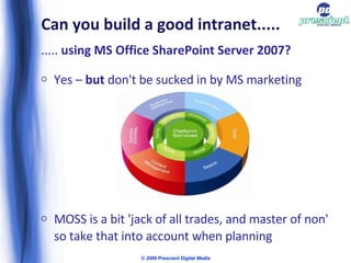 Can you build a good intranet..... .....  using MS Office SharePoint Server 2007? Yes –  but  don't be sucked in by MS marketing MOSS is a bit 'jack of all trades, and master of non' so take that into account when planning © 2009 Prescient Digital Media 