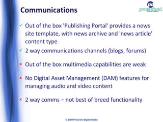 Communications  Out of the box 'Publishing Portal' provides a news site template, with news archive and 'news article' content type 2 way communications channels (blogs, forums) Out of the box multimedia capabilities are weak No Digital Asset Management (DAM) features for managing audio and video content 2 way comms – not best of breed functionality © 2009 Prescient Digital Media 