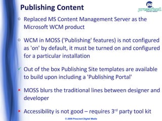 Publishing Content Replaced MS Content Management Server as the Microsoft WCM product WCM in MOSS ('Publishing' features) is not configured as 'on' by default, it must be turned on and configured for a particular installation Out of the box Publishing Site templates are available to build upon including a 'Publishing Portal' MOSS blurs the traditional lines between designer and developer Accessibility is not good – requires 3 rd  party tool kit © 2009 Prescient Digital Media 