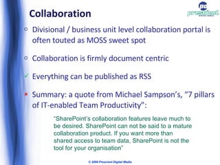 Collaboration Divisional / business unit level collaboration portal is often touted as MOSS sweet spot Collaboration is firmly document centric Everything can be published as RSS Summary: a quote from Michael Sampson’s, “7 pillars of IT-enabled Team Productivity”: © 2009 Prescient Digital Media “ SharePoint’s collaboration features leave much to be desired. SharePoint can not be said to a mature collaboration product. If you want more than shared access to team data, SharePoint is not the tool for your organisation” 