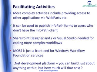 Facilitating Activities  More complex activities include providing access to other applications via WebParts etc It can be used to publish InfoPath forms to users who don't have the InfoPath client SharePoint Designer and / or Visual Studio needed for coding more complex workflows MOSS is just a front end for Windows Workflow Foundation services .Net development platform – you can build just about anything with it, but how much will that cost ? © 2009 Prescient Digital Media 