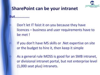 SharePoint can be your intranet But.............. Don't let IT foist it on you because they have licences – business and user requirements have to be met ! If you don't have MS skills or .Net expertise on site or the budget to hire it, then keep it simple As a general rule MOSS is good for an SMB intranet, or divisional intranet portal, but not enterprise level (1,000 seat plus) intranets. 