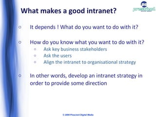 What makes a good intranet? It depends ! What do you want to do with it? How do you know what you want to do with it? Ask key business stakeholders Ask the users  Align the intranet to organisational strategy In other words, develop an intranet strategy in order to provide some direction © 2009 Prescient Digital Media 