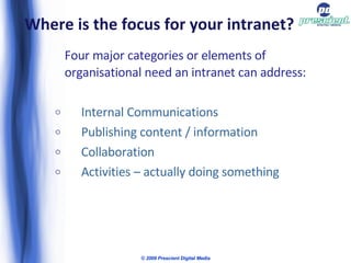 Where is the focus for your intranet? Four major categories or elements of organisational need an intranet can address: Internal Communications Publishing content / information Collaboration Activities – actually doing something © 2009 Prescient Digital Media 
