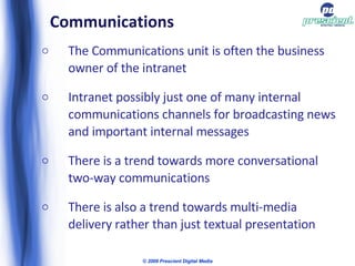 Communications The Communications unit is often the business owner of the intranet Intranet possibly just one of many internal communications channels for broadcasting news and important internal messages There is a trend towards more conversational two-way communications There is also a trend towards multi-media delivery rather than just textual presentation © 2009 Prescient Digital Media 