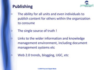 Publishing The ability for all units and even individuals to publish content for others within the organization to consume The single source of truth ! Links to the wider information and knowledge management environment, including document management systems etc Web 2.0 trends, blogging, UGC, etc © 2009 Prescient Digital Media 