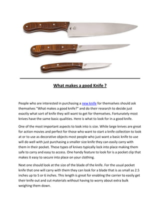 What makes a good Knife ?


People who are interested in purchasing a new knife for themselves should ask
themselves "What makes a good knife?" and do their research to decide just
exactly what sort of knife they will want to get for themselves. Fortunately most
knives have the same basic qualities. Here is what to look for in a good knife.

One of the most important aspects to look into is size. While large knives are great
for action movies and perfect for those who want to start a knife collection to look
at or to use as decorative objects most people who just want a basic knife to use
will do well with just purchasing a smaller size knife they can easily carry with
them in their pocket. These types of knives typically lock into place making them
safe to carry and easy to access. One handy feature to look for is a pocket clip that
makes it easy to secure into place on your clothing.

Next one should look at the size of the blade of the knife. For the usual pocket
knife that one will carry with them they can look for a blade that is as small as 2.5
inches up to 5 or 6 inches. This length is great for enabling the carrier to easily get
their knife out and cut materials without having to worry about extra bulk
weighing them down.
 