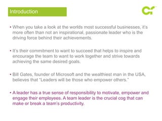 Introduction 
• When you take a look at the worlds most successful businesses, it’s 
more often than not an inspirational, passionate leader who is the 
driving force behind their achievements. 
• It’s their commitment to want to succeed that helps to inspire and 
encourage the team to want to work together and strive towards 
achieving the same desired goals. 
• Bill Gates, founder of Microsoft and the wealthiest man in the USA, 
believes that “Leaders will be those who empower others.” 
• A leader has a true sense of responsibility to motivate, empower and 
engage their employees. A team leader is the crucial cog that can 
make or break a team’s productivity. 
 