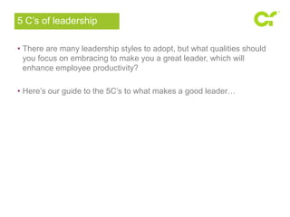 5 C’s of leadership 
• There are many leadership styles to adopt, but what qualities should 
you focus on embracing to make you a great leader, which will 
enhance employee productivity? 
• Here’s our guide to the 5C’s to what makes a good leader… 
 