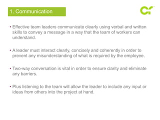 1. Communication 
• Effective team leaders communicate clearly using verbal and written 
skills to convey a message in a way that the team of workers can 
understand. 
• A leader must interact clearly, concisely and coherently in order to 
prevent any misunderstanding of what is required by the employee. 
• Two-way conversation is vital in order to ensure clarity and eliminate 
any barriers. 
• Plus listening to the team will allow the leader to include any input or 
ideas from others into the project at hand. 
 