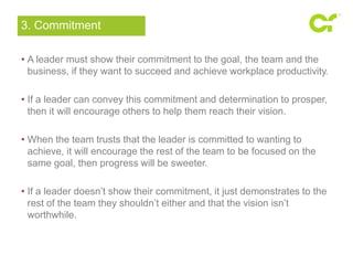 3. Commitment 
• A leader must show their commitment to the goal, the team and the 
business, if they want to succeed and achieve workplace productivity. 
• If a leader can convey this commitment and determination to prosper, 
then it will encourage others to help them reach their vision. 
• When the team trusts that the leader is committed to wanting to 
achieve, it will encourage the rest of the team to be focused on the 
same goal, then progress will be sweeter. 
• If a leader doesn’t show their commitment, it just demonstrates to the 
rest of the team they shouldn’t either and that the vision isn’t 
worthwhile. 
 