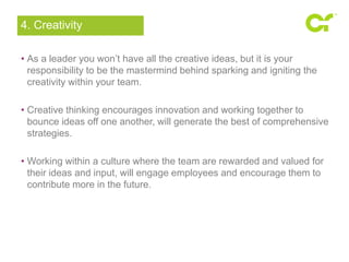 4. Creativity 
• As a leader you won’t have all the creative ideas, but it is your 
responsibility to be the mastermind behind sparking and igniting the 
creativity within your team. 
• Creative thinking encourages innovation and working together to 
bounce ideas off one another, will generate the best of comprehensive 
strategies. 
• Working within a culture where the team are rewarded and valued for 
their ideas and input, will engage employees and encourage them to 
contribute more in the future. 
 