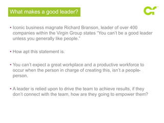 What makes a good leader? 
• Iconic business magnate Richard Branson, leader of over 400 
companies within the Virgin Group states “You can’t be a good leader 
unless you generally like people.” 
• How apt this statement is. 
• You can’t expect a great workplace and a productive workforce to 
occur when the person in charge of creating this, isn’t a people-person. 
• A leader is relied upon to drive the team to achieve results, if they 
don’t connect with the team, how are they going to empower them? 
 