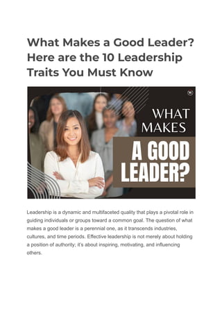 What Makes a Good Leader?
Here are the 10 Leadership
Traits You Must Know
Leadership is a dynamic and multifaceted quality that plays a pivotal role in
guiding individuals or groups toward a common goal. The question of what
makes a good leader is a perennial one, as it transcends industries,
cultures, and time periods. Effective leadership is not merely about holding
a position of authority; it’s about inspiring, motivating, and influencing
others.
 