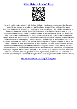 What Makes A Leader? Essay
But, really, what makes a leader? Is it the base skillset, a certain kind of mind attuned to the goals
ahead? Is it what they do, or who they are? Is it both? Neither? When students think about
leadership, especially on their college campuses, there are many images that could possibly come up
for them–– they could imagine their resident assistants, stern–faced and cold–hearted in their
imaginations, or maybe the presidents of organizations, too chipper and too pushy. But who else do
they think of? Do they think of Greek organization executive board members? Do they think of
football players? Do they think of the graduate students and professionals they interact with? Do they
think of themselves? In this paper, I will introduce not only the topic of men and masculinities in
collegiate leadership (and what all that means), but also explain the separate identities of "male" and
"leader", elaborate on what the intersection of those identities look like, give information on other
intersections of identities (such as LGBT+ identity or religious identity, among others), and make
recommendations on how to better support male and masculine leaders (and in turn, all leaders) on
our college campuses. Masculinities, in regards to this research, is as followed: Practices, behaviors,
attitudes, sexualities, emotions, positions, bodies, organizations, institutions, and all manner of
expectations culturally associated with (though not limited to) people understood to be males (Pascoe
Get more content on HelpWriting.net
 