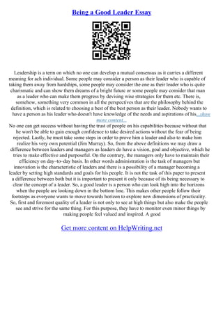 Being a Good Leader Essay
Leadership is a term on which no one can develop a mutual consensus as it carries a different
meaning for ach individual. Some people may consider a person as their leader who is capable of
taking them away from hardships, some people may consider the one as their leader who is quite
charismatic and can show them dreams of a bright future or some people may consider that man
as a leader who can make them progress by devising wise strategies for them etc. There is,
somehow, something very common in all the perspectives that are the philosophy behind the
definition, which is related to choosing a best of the best person as their leader. Nobody wants to
have a person as his leader who doesn't have knowledge of the needs and aspirations of his...show
more content...
No one can get success without having the trust of people on his capabilities because without that
he won't be able to gain enough confidence to take desired actions without the fear of being
rejected. Lastly, he must take some steps in order to prove him a leader and also to make him
realize his very own potential (Jim Murray). So, from the above definitions we may draw a
difference between leaders and managers as leaders do have a vision, goal and objective, which he
tries to make effective and purposeful. On the contrary, the managers only have to maintain their
efficiency on day–to–day basis. In other words administration is the task of managers but
innovation is the characteristic of leaders and there is a possibility of a manager becoming a
leader by setting high standards and goals for his people. It is not the task of this paper to present
a difference between both but it is important to present it only because of its being necessary to
clear the concept of a leader. So, a good leader is a person who can look high into the horizons
when the people are looking down in the bottom line. This makes other people follow their
footsteps as everyone wants to move towards horizon to explore new dimensions of practicality.
So, first and foremost quality of a leader is not only to see at high things but also make the people
see and strive for the same thing. For this purpose, they have to monitor even minor things by
making people feel valued and inspired. A good
Get more content on HelpWriting.net
 