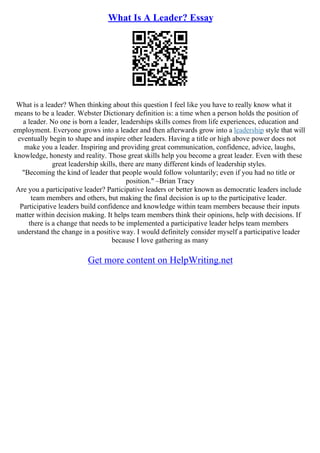 What Is A Leader? Essay
What is a leader? When thinking about this question I feel like you have to really know what it
means to be a leader. Webster Dictionary definition is: a time when a person holds the position of
a leader. No one is born a leader, leaderships skills comes from life experiences, education and
employment. Everyone grows into a leader and then afterwards grow into a leadership style that will
eventually begin to shape and inspire other leaders. Having a title or high above power does not
make you a leader. Inspiring and providing great communication, confidence, advice, laughs,
knowledge, honesty and reality. Those great skills help you become a great leader. Even with these
great leadership skills, there are many different kinds of leadership styles.
"Becoming the kind of leader that people would follow voluntarily; even if you had no title or
position." –Brian Tracy
Are you a participative leader? Participative leaders or better known as democratic leaders include
team members and others, but making the final decision is up to the participative leader.
Participative leaders build confidence and knowledge within team members because their inputs
matter within decision making. It helps team members think their opinions, help with decisions. If
there is a change that needs to be implemented a participative leader helps team members
understand the change in a positive way. I would definitely consider myself a participative leader
because I love gathering as many
Get more content on HelpWriting.net
 