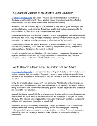The Essential Qualities of an Effective Local Councillor
An effective local councillor possesses a range of essential qualities that enable them to
effectively serve their community. These qualities include strong leadership skills, effective
communication skills, problem-solving abilities, empathy, and integrity.
Leadership skills are crucial for a good local councillor as they need to guide and inspire their
constituents towards positive change. They should be able to articulate a clear vision for the
community and mobilise others to work towards common goals.
Effective communication skills are vital for local councillors to engage with their constituents and
understand their needs. They should be able to listen actively, communicate clearly, and convey
information in a way that is easily understood by all members of the community.
Problem-solving abilities are another key quality of an effective local councillor. They should
have the ability to identify issues within the community, analyse them critically, and propose
practical solutions that address the needs of residents.
Empathy is essential for a good local councillor as they need to understand the concerns and
experiences of their constituents. By putting themselves in others' shoes, they can better
advocate for policies and initiatives that benefit the entire community.
How to Become a Good Local Councillor: Tips and Advice
Becoming a local councillor is an important and rewarding role that allows individuals to make a
positive impact on their communities. If you are considering taking on this responsibility, there
are several tips and pieces of advice that can help you become an effective and respected local
councillor.
Firstly, it is crucial to actively engage with your community. Attend local events, meetings, and
gatherings to understand the concerns and needs of the people you aim to represent. Building
strong relationships with constituents will not only give you valuable insights but also create trust
and support for your candidacy.
Secondly, familiarise yourself with the local government structure and processes. Understanding
how decisions are made and policies are implemented will enable you to navigate the system
effectively. This includes attending council meetings, studying relevant legislation, and seeking
guidance from experienced councillors or council staff.
Continuous learning is another key aspect of becoming a good local councillor. Stay informed
about current issues affecting your community by reading local newspapers, attending
workshops or training sessions, and networking with other councillors. This ongoing education
will equip you with the knowledge needed to make informed decisions on behalf of your
constituents.
 