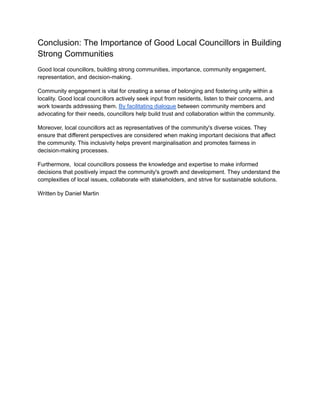 Conclusion: The Importance of Good Local Councillors in Building
Strong Communities
Good local councillors, building strong communities, importance, community engagement,
representation, and decision-making.
Community engagement is vital for creating a sense of belonging and fostering unity within a
locality. Good local councillors actively seek input from residents, listen to their concerns, and
work towards addressing them. By facilitating dialogue between community members and
advocating for their needs, councillors help build trust and collaboration within the community.
Moreover, local councillors act as representatives of the community's diverse voices. They
ensure that different perspectives are considered when making important decisions that affect
the community. This inclusivity helps prevent marginalisation and promotes fairness in
decision-making processes.
Furthermore, local councillors possess the knowledge and expertise to make informed
decisions that positively impact the community's growth and development. They understand the
complexities of local issues, collaborate with stakeholders, and strive for sustainable solutions.
Written by Daniel Martin
 