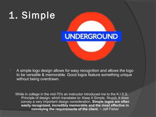 1. Simple
 A simple logo design allows for easy recognition and allows the logo
to be versatile & memorable. Good logos feature something unique
without being overdrawn.
While in college in the mid-70′s an instructor introduced me to the K.I.S.S.
Principle of design; which translates to: Keep It Simple, Stupid. It does
convey a very important design consideration. Simple logos are often
easily recognized, incredibly memorable and the most effective in
conveying the requirements of the client. ~ Jeff Fisher
 