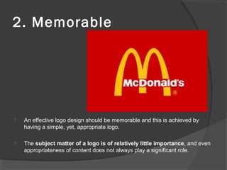 2. Memorable
 An effective logo design should be memorable and this is achieved by
having a simple, yet, appropriate logo.
 The subject matter of a logo is of relatively little importance, and even
appropriateness of content does not always play a significant role.
 