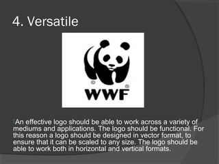 4. Versatile
An effective logo should be able to work across a variety of
mediums and applications. The logo should be functional. For
this reason a logo should be designed in vector format, to
ensure that it can be scaled to any size. The logo should be
able to work both in horizontal and vertical formats.
 